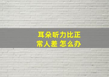 耳朵听力比正常人差 怎么办